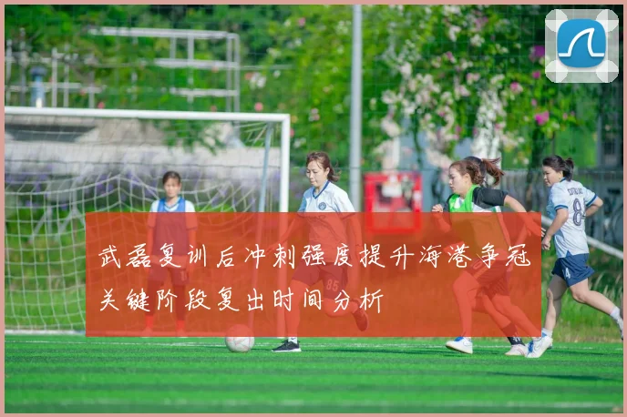 武磊复训后冲刺强度提升海港争冠关键阶段复出时间分析