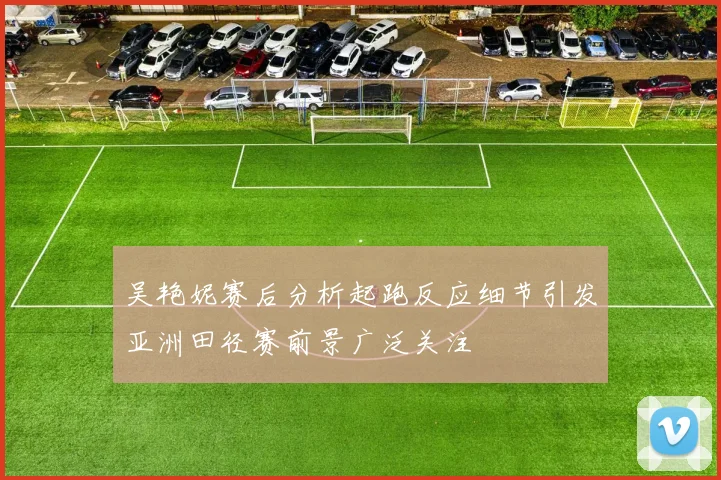 吴艳妮赛后分析起跑反应细节引发亚洲田径赛前景广泛关注