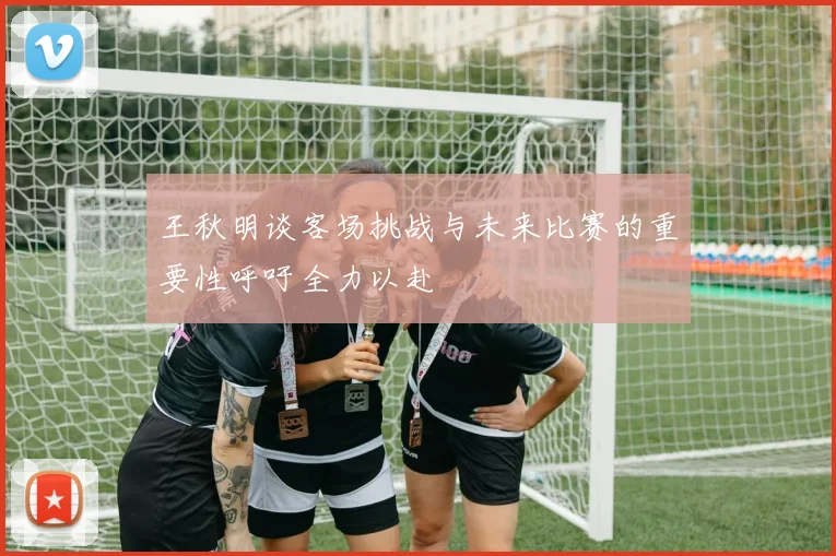 王秋明谈客场挑战与未来比赛的重要性呼吁全力以赴
