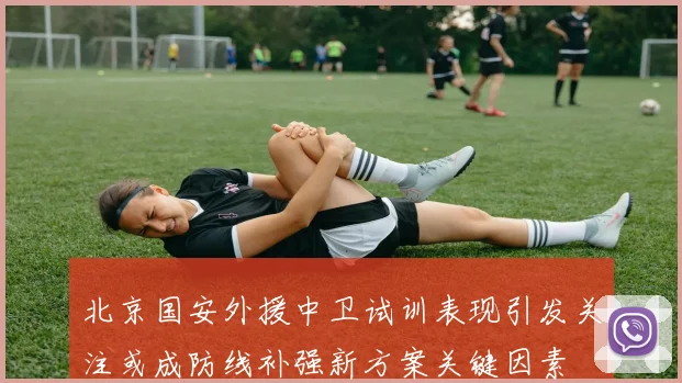 北京国安外援中卫试训表现引发关注或成防线补强新方案关键因素