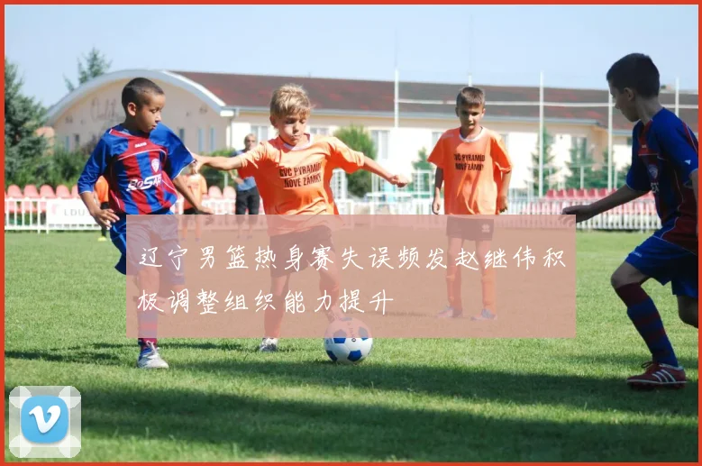 辽宁男篮热身赛失误频发赵继伟积极调整组织能力提升