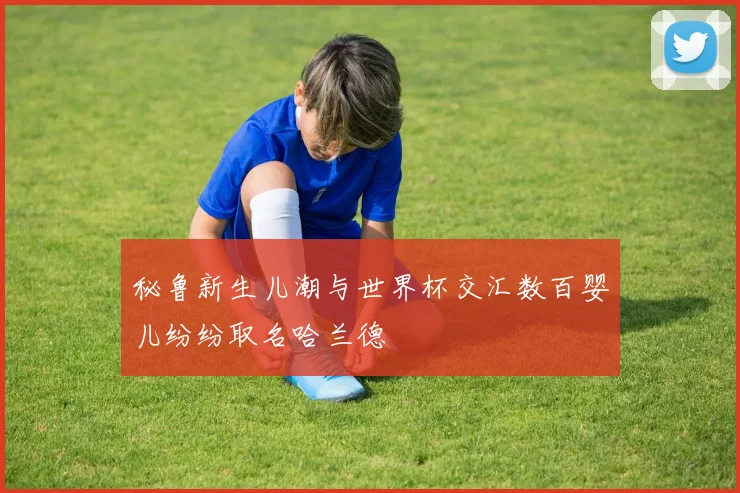 秘鲁新生儿潮与世界杯交汇数百婴儿纷纷取名哈兰德