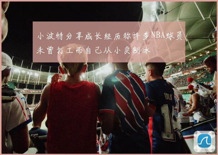 小波特分享成长经历称许多NBA球员未曾打工而自己从小卖刨冰
