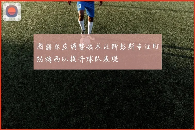 图赫尔应调整战术让斯彭斯专注盯防梅西以提升球队表现