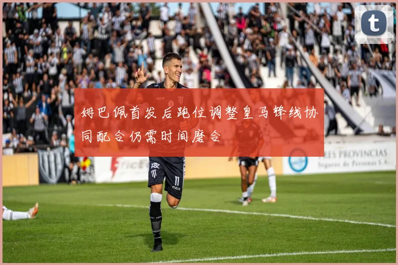 姆巴佩首发后跑位调整皇马锋线协同配合仍需时间磨合